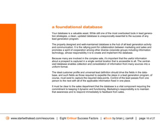 a foundational database
                               Your database is a valuable asset. While still one of the most overlooked tools in lead genera-
                               tion strategies, a clean, updated database is unequivocally essential to the success of any
                               lead generation program.

                               The properly designed and well-maintained database is the hub of all lead generation activity
                               and communication. It is the rallying point for collaboration between marketing and sales and
                               promotes a spirit of cooperation among other diverse corporate groups including information
                               technology, whose responsibility it is to create and implement the database.

                               Because many are involved in the complex sale, it’s important that the useful information
                               about a prospect is captured in a single central location that is accessible to all. The central-
                               ized database enables collection and consolidation of information from many sources into a
                               uniform format.

                               The ideal customer profile and universal lead definition should drive the fields in the data-
                               base, and such fields as those required to expedite the steps in a lead generation program, of
                               course, must exist to capture the required data points. Control of the lead passes from one
                               person to the next with all of the applicable information fixed in one place.

                               It must be clear to the sales department that the database is a vital component requiring the
                               commitment to keeping it dynamic and functioning. Marketing’s responsibility is to maintain
                               that awareness and to respond immediately to feedback from sales.




www.startwithalead.com/resources | Eight Critical Success Factors | eBook by brian j. carroll | page 18 of 27
 