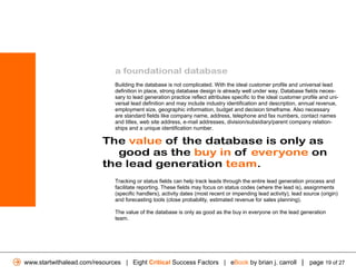 a foundational database
                              Building the database is not complicated. With the ideal customer profile and universal lead
                              definition in place, strong database design is already well under way. Database fields neces-
                              sary to lead generation practice reflect attributes specific to the ideal customer profile and uni-
                              versal lead definition and may include industry identification and description, annual revenue,
                              employment size, geographic information, budget and decision timeframe. Also necessary
                              are standard fields like company name, address, telephone and fax numbers, contact names
                              and titles, web site address, e-mail addresses, division/subsidiary/parent company relation-
                              ships and a unique identification number.

                          The value of the database is only as
                             good as the buy in of everyone on
                          the lead generation team.
                              Tracking or status fields can help track leads through the entire lead generation process and
                              facilitate reporting. These fields may focus on status codes (where the lead is), assignments
                              (specific handlers), activity dates (most recent or impending lead activity), lead source (origin)
                              and forecasting tools (close probability, estimated revenue for sales planning).

                              The value of the database is only as good as the buy in everyone on the lead generation
                              team.




www.startwithalead.com/resources | Eight Critical Success Factors | eBook by brian j. carroll | page 19 of 27
 