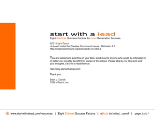 start with a lead
                              Eight CRITICAL Success Factors for Lead Generation Success

                              ©2010 by InTouch
                              Licensed under the Creative Commons License, Attribution 2.5
                              http://creativecommons.org/licenses/by-nc-nd/2.5


                              You are welcome to post this on your blog, send it out to anyone who would be interested in
                              or better yet, possibly benefit from pieces of this eBook. Please stop by my blog and post
                              your thoughts, I’d love to read them at:

                              http://blog.startwithalead.com

                              Thank you,

                              Brian J. Carroll
                              CEO InTouch, Inc.




www.startwithalead.com/resources | Eight Critical Success Factors | eBook by brian j. carroll | page 2 of 27
 