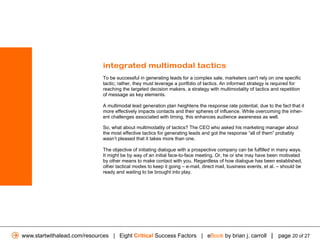 integrated multimodal tactics
                              To be successful in generating leads for a complex sale, marketers can't rely on one specific
                              tactic; rather, they must leverage a portfolio of tactics. An informed strategy is required for
                              reaching the targeted decision makers, a strategy with multimodality of tactics and repetition
                              of message as key elements.

                              A multimodal lead generation plan heightens the response rate potential, due to the fact that it
                              more effectively impacts contacts and their spheres of influence. While overcoming the inher-
                              ent challenges associated with timing, this enhances audience awareness as well.

                              So, what about multimodality of tactics? The CEO who asked his marketing manager about
                              the most effective tactics for generating leads and got the response “all of them” probably
                              wasn’t pleased that it takes more than one.

                              The objective of initiating dialogue with a prospective company can be fulfilled in many ways.
                              It might be by way of an initial face-to-face meeting. Or, he or she may have been motivated
                              by other means to make contact with you. Regardless of how dialogue has been established,
                              other tactical modes to keep it going – e-mail, direct mail, business events, et al. – should be
                              ready and waiting to be brought into play.




www.startwithalead.com/resources | Eight Critical Success Factors | eBook by brian j. carroll | page 20 of 27
 