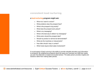 consistent lead nurturing

                              a lead nurturing program might ask:

                                    •   Whom do I want to nurture?
                                    •   What problems does the prospect face?
                                    •   What is the prospect’s top priority?
                                    •   What does the prospect worry about?
                                    •   What is my messaging?
                                    •   What is the best way to deliver my messaging?
                                    •   What action should the prospect take?
                                    •   Should my product or service be demonstrated?
                                    •   What are the incentives or inducements?
                                    •   How often should I stay in contact?
                                    •   Which tools require direct sales involvement?



                              A crucial aspect of lead nurturing is the ability to provide valuable education and information
                              to prospects. By enlightening prospects about the ways your business can fulfill their needs,
                              you earn the distinction of expert and trusted advisor. The sales person provides insights and
                              solutions rather than making sales pitches.




www.startwithalead.com/resources | Eight Critical Success Factors | eBook by brian j. carroll | page 24 of 27
 