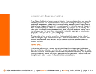 consistent lead nurturing

                               A carefully crafted lead nurturing program anticipates the prospect’s questions and responds
                               with timely answers. This inspires awareness that you are creating value by providing useful
                               information. Relevancy is the key. By consistently offering relevant content in the context of
                               lead nurturing, the potential customer’s inner dialogue will be inclined to respond, “You and I
                               have been talking for quite awhile. You understand me, my company and my industry. You
                               have given me useful and pertinent ideas on this issue. You have helped me sell the idea to
                               my colleagues and they understand and accept it. I realize this is going to be a challenging
                               project, but I think you can do it. Let’s get it going.”

                               The true value of lead nurturing comes from the disciplined technique of staying in touch
                               while providing the “right” information throughout the evaluation and buying processes. The
                               result is optimized mind share, efficient budget spending, profitable relationships and in-
                               creased business.

                               in the end...
                               The complex sale requires a proven approach that depends on diligence and intelligence.
                               Lead generation specialists are committed to the long-term proposition that digging for leads,
                               educating prospects, navigating the nuances of the complex sale and creating new, high-level
                               return on investment is what has brought lead generation to the position it enjoys in the mar-
                               keting hierarchy today . . . vis-à-vis the eight critical success factors.




www.startwithalead.com/resources | Eight Critical Success Factors | eBook by brian j. carroll | page 25 of 27
 