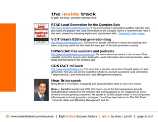 the inside track
                               to gain the lead, consider starting here:


                               READ Lead Generation for the Complex Sale
                               http://www.leadgenerationbook.com, If you are involved in generating qualified leads for com-
                               plex sales, the popular new Lead Generation for the Complex Sale is a recommended read! It
                               has been praised by marketing experts and practitioners alike. Download a free chapter.

                               VISIT Brian’s B2B lead generation blog
                               http://blog.startwithalead.com, Thousands of people read Brian’s award-winning blog each
                               week, acquiring useful tips and ideas for every part of the lead generation process.

                               DOWNLOAD free webinars and podcasts
                               http://www.startwithalead.com/resources, this online resources area is a rich source of free,
                               valuable content for anyone who’s looking for useful information about lead generation, sales
                               leads and marketing for the complex sale.

                               CONTACT InTouch
                               http://www.startwithalead.com, For more than a decade, we’ve been thought leaders in lead
                               generation; now you can put our expertise to help you execute successful Lead Generation,
                               Teleprospecting, Lead Nurturing and Lead Management programs.

                               Hear Brian speak
                               Bring Brian’s innovative, engaging and approachable style to your next event.

                               Brian J. Carroll is founder and CEO of InTouch, one of the first companies to provide
                               lead generation solutions for the complex sale and recognized by Inc. Magazine as one of
                               America's fastest growing companies. He speaks to 20,000 people a year on improving sales
                               effectiveness and lead generation strategies. Carroll has been featured in The Wall Street
                               Transcript, Sales and Marketing Management, and Inc.




www.startwithalead.com/resources | Eight Critical Success Factors | eBook by brian j. carroll | page 26 of 27
 