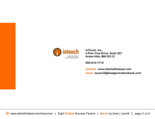 InTouch, Inc.
                                                          2 Pine Tree Drive, Suite 307
                                                          Arden Hills, MN 55112

                                                          800-810-7710

                                                          website - www.startwithalead.com
                                                          email - bcarroll@leadgenerationbook.com




www.startwithalead.com/resources | Eight Critical Success Factors | eBook by brian j. carroll | page 27 of 27
 