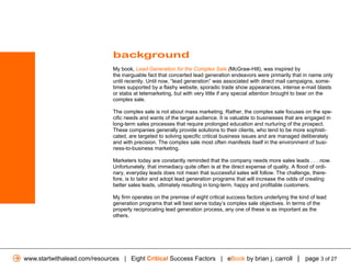 background
                              My book, Lead Generation for the Complex Sale (McGraw-Hill), was inspired by
                              the inarguable fact that concerted lead generation endeavors were primarily that in name only
                              until recently. Until now, “lead generation” was associated with direct mail campaigns, some-
                              times supported by a flashy website, sporadic trade show appearances, intense e-mail blasts
                              or stabs at telemarketing, but with very little if any special attention brought to bear on the
                              complex sale.

                              The complex sale is not about mass marketing. Rather, the complex sale focuses on the spe-
                              cific needs and wants of the target audience. It is valuable to businesses that are engaged in
                              long-term sales processes that require prolonged education and nurturing of the prospect.
                              These companies generally provide solutions to their clients, who tend to be more sophisti-
                              cated, are targeted to solving specific critical business issues and are managed deliberately
                              and with precision. The complex sale most often manifests itself in the environment of busi-
                              ness-to-business marketing.

                              Marketers today are constantly reminded that the company needs more sales leads . . . now.
                              Unfortunately, that immediacy quite often is at the direct expense of quality. A flood of ordi-
                              nary, everyday leads does not mean that successful sales will follow. The challenge, there-
                              fore, is to tailor and adopt lead generation programs that will increase the odds of creating
                              better sales leads, ultimately resulting in long-term, happy and profitable customers.

                              My firm operates on the premise of eight critical success factors underlying the kind of lead
                              generation programs that will best serve today’s complex sale objectives. In terms of the
                              properly reciprocating lead generation process, any one of these is as important as the
                              others.




www.startwithalead.com/resources | Eight Critical Success Factors | eBook by brian j. carroll | page 3 of 27
 