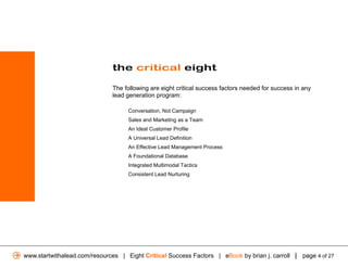 the critical eight

                              The following are eight critical success factors needed for success in any
                              lead generation program:

                                    Conversation, Not Campaign
                                    Sales and Marketing as a Team
                                    An Ideal Customer Profile
                                    A Universal Lead Definition
                                    An Effective Lead Management Process
                                    A Foundational Database
                                    Integrated Multimodal Tactics
                                    Consistent Lead Nurturing




www.startwithalead.com/resources | Eight Critical Success Factors | eBook by brian j. carroll | page 4 of 27
 