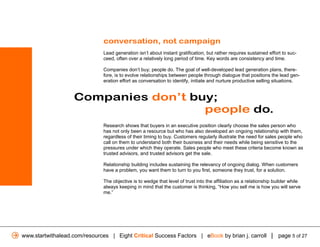 conversation, not campaign
                              Lead generation isn’t about instant gratification, but rather requires sustained effort to suc-
                              ceed, often over a relatively long period of time. Key words are consistency and time.

                              Companies don’t buy; people do. The goal of well-developed lead generation plans, there-
                              fore, is to evolve relationships between people through dialogue that positions the lead gen-
                              eration effort as conversation to identify, initiate and nurture productive selling situations.


                   Companies don’t buy;
                                     people do.
                              Research shows that buyers in an executive position clearly choose the sales person who
                              has not only been a resource but who has also developed an ongoing relationship with them,
                              regardless of their timing to buy. Customers regularly illustrate the need for sales people who
                              call on them to understand both their business and their needs while being sensitive to the
                              pressures under which they operate. Sales people who meet these criteria become known as
                              trusted advisors, and trusted advisors get the sale.

                              Relationship building includes sustaining the relevancy of ongoing dialog. When customers
                              have a problem, you want them to turn to you first, someone they trust, for a solution.

                              The objective is to wedge that level of trust into the affiliation as a relationship builder while
                              always keeping in mind that the customer is thinking, “How you sell me is how you will serve
                              me.”




www.startwithalead.com/resources | Eight Critical Success Factors | eBook by brian j. carroll | page 5 of 27
 