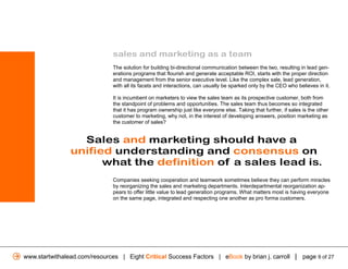sales and marketing as a team
                               The solution for building bi-directional communication between the two, resulting in lead gen-
                               erations programs that flourish and generate acceptable ROI, starts with the proper direction
                               and management from the senior executive level. Like the complex sale, lead generation,
                               with all its facets and interactions, can usually be sparked only by the CEO who believes in it.

                               It is incumbent on marketers to view the sales team as its prospective customer, both from
                               the standpoint of problems and opportunities. The sales team thus becomes so integrated
                               that it has program ownership just like everyone else. Taking that further, if sales is the other
                               customer to marketing, why not, in the interest of developing answers, position marketing as
                               the customer of sales?


                  Sales and marketing should have a
                unified understanding and consensus on
                      what the definition of a sales lead is.
                               Companies seeking cooperation and teamwork sometimes believe they can perform miracles
                               by reorganizing the sales and marketing departments. Interdepartmental reorganization ap-
                               pears to offer little value to lead generation programs. What matters most is having everyone
                               on the same page, integrated and respecting one another as pro forma customers.




www.startwithalead.com/resources | Eight Critical Success Factors | eBook by brian j. carroll | page 9 of 27
 