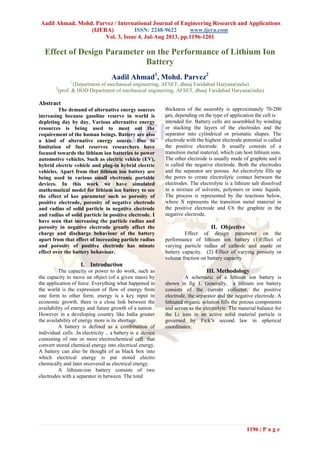 Aadil Ahmad, Mohd. Parvez / International Journal of Engineering Research and Applications
(IJERA) ISSN: 2248-9622 www.ijera.com
Vol. 3, Issue 4, Jul-Aug 2013, pp.1196-1201
1196 | P a g e
Effect of Design Parameter on the Performance of Lithium Ion
Battery
Aadil Ahmad1
, Mohd. Parvez2
1
(Department of mechanical engineering, AFSET, dhauj Faridabad Haryana(india)
2
(prof. & HOD Department of mechanical engineering, AFSET, dhauj Faridabad Haryana(india)
Abstract
The demand of alternative energy sources
increasing because gasoline reserve in world is
depleting day by day. Various alternative energy
resources is being used to meet out the
requirement of the human beings. Battery are also
a kind of alternative energy source. Due to
limitation of fuel reserves researchers have
focused towards the lithium ion batteries to power
automotive vehicles. Such as electric vehicle (EV),
hybrid electric vehicle and plug-in hybrid electric
vehicles. Apart from that lithium ion battery are
being used in various small electronic portable
devices. In this work we have simulated
mathematical model for lithium ion battery to see
the effect of kee parameter such as porosity of
positive electrode, porosity of negative electrode
and radius of solid particle in negative electrode
and radius of solid particle in positive electrode. I
have seen that increasing the particle radius and
porosity in negative electrode greatly affect the
charge and discharge behaviour of the battery
apart from that effect of increasing particle radius
and porosity of positive electrode has minute
effect over the battery behaviour.
I. Introduction
The capacity or power to do work, such as
the capacity to move an object (of a given mass) by
the application of force. Everything what happened in
the world is the expression of flow of energy from
one form to other form. energy is a key input in
economic growth. there is a close link between the
availability of energy and future growth of a nation .
However in a developing country like India greater
the availability of energy more is its shortage.
A battery is defined as a combination of
individual cells .In electricity , a battery is a device
consisting of one or more electrochemical cell that
convert stored chemical energy into electrical energy.
A battery can also be thought of as black box into
which electrical energy is put stored electro
chemically and later recovered as electrical energy.
A lithium‐ion battery consists of two
electrodes with a separator in between. The total
thickness of the assembly is approximately 70‐200
μm, depending on the type of application the cell is
intended for. Battery cells are assembled by winding
or stacking the layers of the electrodes and the
separator into cylindrical or prismatic shapes. The
electrode with the highest electrode potential is called
the positive electrode. It usually consists of a
transition metal material, which can host lithium ions.
The other electrode is usually made of graphite and it
is called the negative electrode. Both the electrodes
and the separator are porous. An electrolyte fills up
the pores to create electrolytic contact between the
electrodes. The electrolyte is a lithium salt dissolved
in a mixture of solvents, polymers or ionic liquids.
The process is represented by the reactions below,
where X represents the transition metal material in
the positive electrode and C6 the graphite in the
negative electrode.
II. Objective
Effect of design parameter on the
performance of lithium ion battery (1)Effect of
varying particle radius of cathode and anode on
battery capacity. (2) Effect of varying porosity or
volume fraction on battery capacity.
III. Methodology
A schematic of a lithium ion battery is
shown in fig 1. Generally, a lithium ion battery
consists of the current collector, the positive
electrode, the separator and the negative electrode. A
lithiated organic solution fills the porous components
and serves as the electrolyte. The material balance for
the Li ions in an active solid material particle is
governed by Fick’s second law in spherical
coordinates:
 