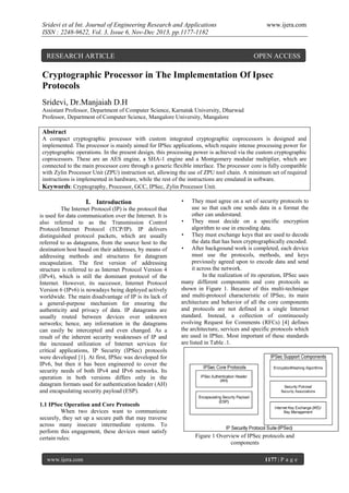 Sridevi et al Int. Journal of Engineering Research and Applications
ISSN : 2248-9622, Vol. 3, Issue 6, Nov-Dec 2013, pp.1177-1182

RESEARCH ARTICLE

www.ijera.com

OPEN ACCESS

Cryptographic Processor in The Implementation Of Ipsec
Protocols
Sridevi, Dr.Manjaiah D.H
Assistant Professor, Department of Computer Science, Karnatak University, Dharwad
Professor, Department of Computer Science, Mangalore University, Mangalore

Abstract
A compact cryptographic processor with custom integrated cryptographic coprocessors is designed and
implemented. The processor is mainly aimed for IPSec applications, which require intense processing power for
cryptographic operations. In the present design, this processing power is achieved via the custom cryptographic
coprocessors. These are an AES engine, a SHA-1 engine and a Montgomery modular multiplier, which are
connected to the main processor core through a generic flexible interface. The processor core is fully compatible
with Zylin Processor Unit (ZPU) instruction set, allowing the use of ZPU tool chain. A minimum set of required
instructions is implemented in hardware, while the rest of the instructions are emulated in software.
Keywords: Cryptography, Processor, GCC, IPSec, Zylin Processor Unit.

I. Introduction
The Internet Protocol (IP) is the protocol that
is used for data communication over the Internet. It is
also referred to as the Transmission Control
Protocol/Internet Protocol (TCP/IP). IP delivers
distinguished protocol packets, which are usually
referred to as datagrams, from the source host to the
destination host based on their addresses, by means of
addressing methods and structures for datagram
encapsulation. The first version of addressing
structure is referred to as Internet Protocol Version 4
(IPv4), which is still the dominant protocol of the
Internet. However, its successor, Internet Protocol
Version 6 (IPv6) is nowadays being deployed actively
worldwide. The main disadvantage of IP is its lack of
a general-purpose mechanism for ensuring the
authenticity and privacy of data. IP datagrams are
usually routed between devices over unknown
networks; hence, any information in the datagrams
can easily be intercepted and even changed. As a
result of the inherent security weaknesses of IP and
the increased utilization of Internet services for
critical applications, IP Security (IPSec) protocols
were developed [1]. At first, IPSec was developed for
IPv6, but then it has been engineered to cover the
security needs of both IPv4 and IPv6 networks. Its
operation in both versions differs only in the
datagram formats used for authentication header (AH)
and encapsulating security payload (ESP).
1.1 IPSec Operation and Core Protocols
When two devices want to communicate
securely, they set up a secure path that may traverse
across many insecure intermediate systems. To
perform this engagement, these devices must satisfy
certain rules:

www.ijera.com

•

They must agree on a set of security protocols to
use so that each one sends data in a format the
other can understand.
• They must decide on a specific encryption
algorithm to use in encoding data.
• They must exchange keys that are used to decode
the data that has been cryptographically encoded.
• After background work is completed, each device
must use the protocols, methods, and keys
previously agreed upon to encode data and send
it across the network.
In the realization of its operation, IPSec uses
many different components and core protocols as
shown in Figure 1. Because of this multi-technique
and multi-protocol characteristic of IPSec, its main
architecture and behavior of all the core components
and protocols are not defined in a single Internet
standard. Instead, a collection of continuously
evolving Request for Comments (RFCs) [4] defines
the architecture, services and specific protocols which
are used in IPSec. Most important of these standards
are listed in Table .1.

Figure 1 Overview of IPSec protocols and
components
1177 | P a g e

 