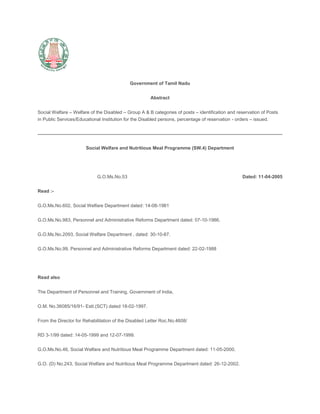 Government of Tamil Nadu<br />Abstract<br />Social Welfare – Welfare of the Disabled – Group A & B categories of posts – identification and reservation of Posts in Public Services/Educational Institution for the Disabled persons, percentage of reservation - orders – issued.<br />Social Welfare and Nutritious Meal Programme (SW.4) Department<br /> <br />G.O.Ms.No.53                                                                                        Dated: 11-04-2005<br />Read :-<br />G.O.Ms.No.602, Social Welfare Department dated: 14-08-1981<br />G.O.Ms.No.983, Personnel and Administrative Reforms Department dated: 07-10-1986.<br />G.O.Ms.No.2093, Social Welfare Department , dated: 30-10-87.<br />G.O.Ms.No.99, Personnel and Administrative Reforms Department dated: 22-02-1988<br /> <br />Read also<br />The Department of Personnel and Training, Government of India,<br />O.M. No.36085/16/91- Estt.(SCT) dated 18-02-1997.<br />From the Director for Rehabilitation of the Disabled Letter Roc.No.4608/<br />RD 3-1/99 dated: 14-05-1999 and 12-07-1999.<br />G.O.Ms.No.46, Social Welfare and Nutritious Meal Programme Department dated: 11-05-2000.<br />G.O. (D) No.243, Social Welfare and Nutritious Meal Programme Department dated: 26-12-2002.<br />From the State Special Commissioner for the Disabled, Chennai-6<br />Letter RC No.4608/RD 3-1/1998 dated: 23-02-2004.<br />------<br />ORDER :-<br />In the G.O. first read above, the Government issued orders reserving 3% of vacancies in all state Public Services / Educational Institutions under all kinds of Managements (like Government, local bodies and aided Managements including Universities) for Physically handicapped persons in the posts where the rule of reservation is applicable for the Scheduled Caste/Scheduled Tribes and Backward Classes and other communities. In the G.O. second read above, Rule 22 of the General Rules for the Tamil Nadu State and Subordinate Services has been amended to the above effect. In the G.O., third read above, the Government have ordered that the reservation of 3% vacancies for the physically handicapped persons should be made applicable to the Executive posts in respect of C & D categories . It was also ordered therein that in respect of Executive posts under A & B categories no reservation need be made to physically handicapped persons and that the reservation of 3% vacancies for physically handicapped persons need not be made applicable in the case of recruitment by transfer/promotion. As per the G.O. fourth read above, 3% of the quota reserved for physically handicapped persons should be made as indicated below:<br /> <br />S. No.Category of the HandicappedPercentage of reservation1Blind1%2Deaf1%3Orthopaedically Handicapped1%<br /> <br />2. The Government of India in its Memorandum Fifth read above gave instructions to all the Ministries and Depts. that with the enactment of the Persons with Disabilities (Equal opportunities, protection of Rights and Full Participation) Act,1995 the reservation to physically handicapped stood extended to identified groups ‘A’ and ‘B’ posts filled through Direct Recruitment .<br />3. In the letters Sixth read above the Director of Rehabilitation of the Disabled requested the Government to issue a notification by ordering a reservation of ‘A’ and ‘B’ posts for the benefit of disabled persons. The Director recommended for the constitution of an expert Committee to identify the posts which can be suitable for the disabled persons.<br />4. In the G.O. Seventh read above the Government constituted an Expert Committee to identify certain posts under A and B groups. The Expert Committee submitted its report. In the G.O. Eighth read above the Government Constituted an another committee to examine further the report furnished by the Expert Committee. The State Special Commissioner for the Disabled subsequently was requested to identify most suitable posts from out of the posts already identified in consultation with concerned H.O.Ds. In his letter 9th read above the State Special Commissioner for the Disabled has furnished a finalised list of 117 posts most suitable for the disabled persons under A & B groups.<br />5. The Hon’ble Chief Minister has announced on the floor of the Assembly under Rule 110 of the Assembly rules on 16-03-2005 that the Government have identified 117 types of posts which are the most suitable posts for the disabled in ’A’ and ‘B’ groups of posts; that the Government will notify the list in the Gazette and that during the recruitment , 3% of the posts will be reserved for the disabled.<br />6. Based on the announcement made by the Hon’ble Chief Minister the Government approve the list of 117 posts identified under group A & B categories under the purview of Teachers Recruitment Board and the TNPSC for the persons with disabilities. The Government also direct. that 3% of the vacancies in direct recruitment for the identified posts of A and B groups, where the rule of reservation is applicable for the SCs/STs , B.Cs and other communities, shall be reserved for the disabled persons. If only one post is available for recruitment in these categories, the usual procedure for recruitment will be followed. In so far as Executive posts are concerned the individual shall produce a certificate of physical fitness from the Medical Board to the effect that their handicap will not affect the performance of the job to which he/she has been selected, before appointment.<br />7. The list of the 117 categories of posts identified as most suitable for the different categories of the disabled persons in A and B groups in Direct Recruitment is given in the Annexure to this order.<br />8. The Guidelines issued for the reservation of 3 percent for the Disabled persons in para 3 of the G.O. first read above will be made applicable to the 3% reservation ordered in paras 5 and 6 above.<br />9. Necessary amendment to Rule 22 of the General Rules for Tamil Nadu State and Subordinate Services shall be issued separately by the Government in Personnel and Administrative Reforms Department.<br />(By order of the Governor)<br />L.N. Vijayaraghavan,<br />Secretary to Government<br />To<br />The State Special Commissioner for the Disabled, Chennai-6.<br />The Secretary, Tamil Nadu Public Service Commission Chennai.<br />The Director of Employment and Training Chennai-5.<br />All Heads of Departments.<br />All Collectors.<br />All Public Sector Undertakings.<br />The Registrar, High Court, Chennai-104<br />The Accountant General, Chennai-18/35<br />The Pay and Accounts Officer, (S), (N)& (E), Chennai-35/79/5<br />Sub Pay and Accounts Officer, Chennai-9<br />All Districts Magistrates,<br />All Districts Judges<br />The Registrar of Chennai/Annamalai/ Madurai/Kamarajar/Tamil Nadu Agri./University, CBC (w.e)<br />The Registrar, Peraringer Anna University of Technology. Chennai-25.<br /> <br />Copy to :-<br />Government of India, Ministry of Home Affairs, New Delhi,<br />All Departments of Secretariat,<br />The Information and Public Relations Department. Chennai-9.<br />The Personnel and Administrative Reforms Department. Chennai-9.<br />The Editor, Tamil Arasu,<br /> <br />/Forwarded by Order/<br />Section Officer<br />