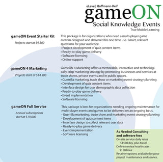gameON Event Starter Kit This package is for organizations who need a multi-player game 
custom designed and delivered for one time use. Smart, relevant 
questions for your audience. 
• Project development of quiz content items 
• Ready-to-play game delivery 
• Software licensing 
• Online support 
gameON 4 Marketing GameON 4 Marketing oers a memorable, interactive and technologi-cally 
crisp marketing strategy by promoting businesses and services at 
trade shows, private events and in public spaces. 
• Guerrilla marketing, trade show or marketing event strategy planning 
• Development of quiz content items 
• Interface design for user demographic data collection 
• Ready-to-play game delivery 
• Event implementation 
• Software licensing 
gameON Full Service This package is best for organizations needing ongoing maintenance for 
multi-player events and games to be delivered on an ongoing basis. 
• Guerrilla marketing, trade show and marketing event strategy planning 
• Development of quiz content items 
• Interface design to collect relevant user data 
• Ready-to-play game delivery 
• Event implementation 
• Software licensing 
As Needed Consulting 
and software fees 
On-site service daily rates 
$1500 day, plus travel 
Online service hourly rates 
$150 hour 
Retainer options available for post-project 
maintenance and service. 
Projects start at $9,500 
Projects start at $14,500 
Annual subscriptions 
start at $19,000 
gameON 
Social Knowledge Events 
True Mobile Learning 
eLeve | Homann-Reif 