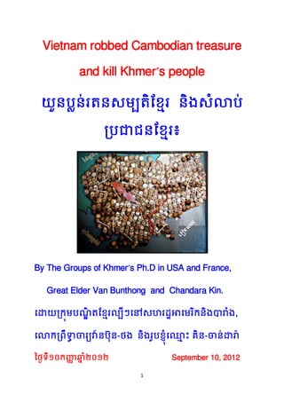1
Vietnam robbed Cambodian treasure
and kill Khmer’s people
យួនប្លន់រតនសម្បតិខ្មែរ និងសំលាប្់
ប្ប្ជាជនខ្មែរ៖
By The Groups of Khmer’s Ph.D in USA and France,
Great Elder Van Bunthong and Chandara Kin.
ដោយប្រុម្ប្ណ្ឌិ តខ្មែរល្បីៗដៅសហរដ្ឋអាដម្រិរនិងបារំង,
ដលារប្រឹទ្ធា ចារយវ៉ានប្៊ុន-ថង និងរូប្ម្៊ុំដ្ែ ោះ គិន-ចាន់ោរ៉ា
ថ្ថៃទី១០រញ្ញា ឆាំំន ២០១២ September 10, 2012
 