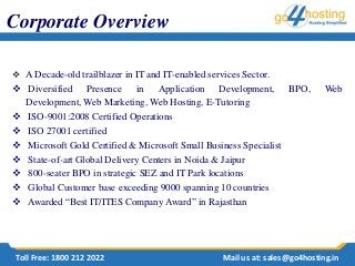  A Decade-old trailblazer in IT and IT-enabled services Sector.
 Diversified Presence in Application Development, BPO, Web
Development, Web Marketing, Web Hosting, E-Tutoring
 ISO-9001:2008 Certified Operations
 ISO 27001 certified
 Microsoft Gold Certified & Microsoft Small Business Specialist
 State-of-art Global Delivery Centers in Noida & Jaipur
 800-seater BPO in strategic SEZ and IT Park locations
 Global Customer base exceeding 9000 spanning 10 countries
 Awarded “Best IT/ITES Company Award” in Rajasthan
Corporate Overview
Toll Free: 1800 212 2022 Mail us at: sales@go4hosting.in
 