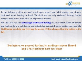 In the following slides we shall touch upon shared and VPS hosting, and discuss
dedicated server hosting in detail. We shall also see why dedicated hosting despite
being expensive is a must have for high traffic websites.
We shall also see the advantages dedicated hosting has over other forms of hosting
and find out how a well-known and established dedicated server hosting provider like
Go4Hosting can help you leverage the power of this advanced hosting option to the
full.
Toll Free: 1800 212 2022 Mail us at: sales@go4hosting.in
 