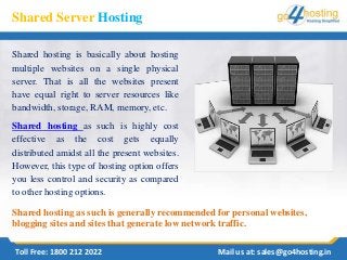Shared Server Hosting
Shared hosting is basically about hosting
multiple websites on a single physical
server. That is all the websites present
have equal right to server resources like
bandwidth, storage, RAM, memory, etc.
Shared hosting as such is highly cost
effective as the cost gets equally
distributed amidst all the present websites.
However, this type of hosting option offers
you less control and security as compared
to other hosting options.
Toll Free: 1800 212 2022 Mail us at: sales@go4hosting.in
Shared hosting as such is generally recommended for personal websites,
blogging sites and sites that generate low network traffic.
 