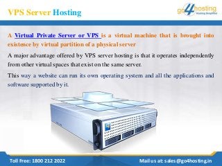 VPS Server Hosting
A Virtual Private Server or VPS is a virtual machine that is brought into
existence by virtual partition of a physical server
A major advantage offered by VPS server hosting is that it operates independently
from other virtual spaces that exist on the same server.
This way a website can run its own operating system and all the applications and
software supported by it.
Toll Free: 1800 212 2022 Mail us at: sales@go4hosting.in
 
