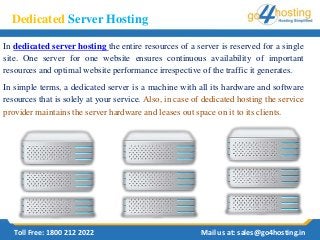 Dedicated Server Hosting
In dedicated server hosting the entire resources of a server is reserved for a single
site. One server for one website ensures continuous availability of important
resources and optimal website performance irrespective of the traffic it generates.
In simple terms, a dedicated server is a machine with all its hardware and software
resources that is solely at your service. Also, in case of dedicated hosting the service
provider maintains the server hardware and leases out space on it to its clients.
Toll Free: 1800 212 2022 Mail us at: sales@go4hosting.in
 