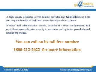 A high quality dedicated server hosting provider like Go4Hosting can help
you reap the benefits of dedicated server hosting to the maximum.
It offers full administrative access, customised server configuration, full
control and comprehensive security to maximize and optimize your dedicated
hosting experience.
Toll Free: 1800 212 2022 Mail us at: sales@go4hosting.in
 