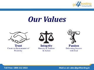 Our Values
Trust
Create an Environment of
Positivity
Integrity
Honesty & Fairness
In Action
Passion
Delivering Success
with Zeal
Toll Free: 1800 212 2022 Mail us at: sales@go4hosting.in
 