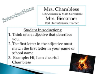 Mrs. Chambless   RESA Science & Math Consultant Mrs. Biscorner   Port Huron Science Teacher Introductions Student Introductions: Think of an adjective that describes you.  The first letter in the adjective must match the first letter in your name or school name. Example: Hi, I am cheerful Chambless 