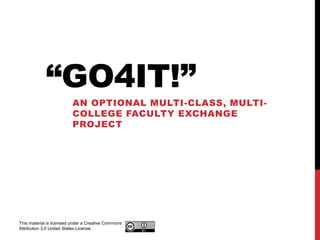 “GO4IT!”
                         AN OPTIONAL MULTI-CLASS, MULTI-
                         COLLEGE FACULTY EXCHANGE
                         PROJECT




This material is licensed under a Creative Commons
Attribution 3.0 United States License.
 