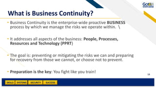 SKILLS SUCCESSSYSTEMS
13
SECURITY
What is Business Continuity?
• Business Continuity is the enterprise-wide proactive BUSINESS
process by which we manage the risks we operate within. 
• It addresses all aspects of the business: People, Processes,
Resources and Technology (PPRT)
• The goal is: preventing or mitigating the risks we can and preparing
for recovery from those we cannot, or choose not to prevent.
• Preparation is the key: You fight like you train!
 