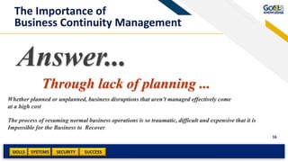 SKILLS SUCCESSSYSTEMS
16
SECURITY
Answer...
Through lack of planning ...
The process of resuming normal business operations is so traumatic, difficult and expensive that it is
Impossible for the Business to Recover
The Importance of
Business Continuity Management
Whether planned or unplanned, business disruptions that aren’t managed effectively come
at a high cost
 