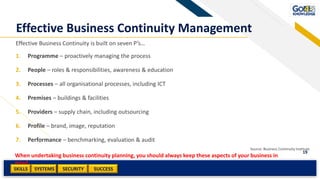 SKILLS SUCCESSSYSTEMS
19
SECURITY
Effective Business Continuity Management
Effective Business Continuity is built on seven P’s…
1. Programme – proactively managing the process
2. People – roles & responsibilities, awareness & education
3. Processes – all organisational processes, including ICT
4. Premises – buildings & facilities
5. Providers – supply chain, including outsourcing
6. Profile – brand, image, reputation
7. Performance – benchmarking, evaluation & audit
Source: Business Continuity Institute
When undertaking business continuity planning, you should always keep these aspects of your business in
mind.
 