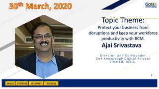 SKILLS SUCCESSSYSTEMS
2
SECURITY
Ajai Srivastava
Director, and Co -Founder
Go4 Kn owled ge Dig ital Private
Limited , In d ia.
Topic Theme:
Protect your business from
disruptions and keep your workforce
productivity with BCM.
 