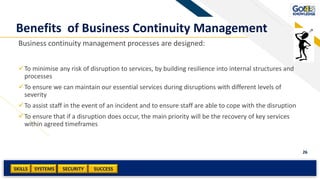 SKILLS SUCCESSSYSTEMS
26
SECURITY
Benefits of Business Continuity Management
Business continuity management processes are designed:
To minimise any risk of disruption to services, by building resilience into internal structures and
processes
To ensure we can maintain our essential services during disruptions with different levels of
severity
To assist staff in the event of an incident and to ensure staff are able to cope with the disruption
To ensure that if a disruption does occur, the main priority will be the recovery of key services
within agreed timeframes
 
