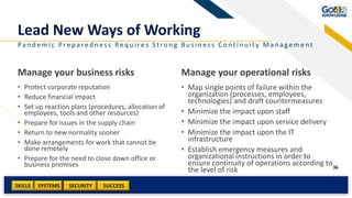 SKILLS SUCCESSSYSTEMS
36
SECURITY
Manage your business risks
• Protect corporate reputation
• Reduce financial impact
• Set up reaction plans (procedures, allocation of
employees, tools and other resources)
• Prepare for issues in the supply chain
• Return to new normality sooner
• Make arrangements for work that cannot be
done remotely
• Prepare for the need to close down office or
business premises
Manage your operational risks
• Map single points of failure within the
organization (processes, employees,
technologies) and draft countermeasures
• Minimize the impact upon staff
• Minimize the impact upon service delivery
• Minimize the impact upon the IT
infrastructure
• Establish emergency measures and
organizational instructions in order to
ensure continuity of operations according to
the level of risk
Pan d emic Prep ared n ess Req u ires S tron g Bu sin ess Contin u ity Man agement
Add a footer
Lead New Ways of Working
 