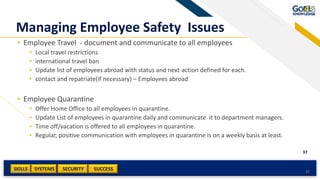 SKILLS SUCCESSSYSTEMS
37
SECURITYAdd a footer 37
Managing Employee Safety Issues
• Employee Travel - document and communicate to all employees
• Local travel restrictions
• international travel ban
• Update list of employees abroad with status and next-action defined for each.
• contact and repatriate(if necessary) – Employees abroad
• Employee Quarantine
• Offer Home Office to all employees in quarantine.
• Update List of employees in quarantine daily and communicate it to department managers.
• Time off/vacation is offered to all employees in quarantine.
• Regular, positive communication with employees in quarantine is on a weekly basis at least.
 
