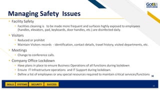 SKILLS SUCCESSSYSTEMS
38
SECURITYAdd a footer 38
Managing Safety Issues
• Facility Safety
• Facilities cleaning is to be made more frequent and surfaces highly exposed to employees
(handles, elevators, pad, keyboards, door handles, etc.) are disinfected daily.
• Visitors
• Reduced or prohibit
• Maintain Visitors records - identification, contact details, travel history, visited departments, etc.
• Meetings
• Change to conference calls.
• Company Office Lockdown
• Have plans in place to ensure Business Operations of all functions during lockdown
• Ensure IT Infrastructure operations and IT Support during lockdown.
• Define a list of employees or any special resources required to maintain critical services/functions
 
