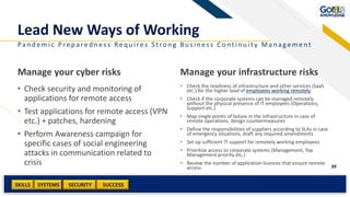 SKILLS SUCCESSSYSTEMS
39
SECURITY
Manage your cyber risks
• Check security and monitoring of
applications for remote access
• Test applications for remote access (VPN
etc.) + patches, hardening
• Perform Awareness campaign for
specific cases of social engineering
attacks in communication related to
crisis
Manage your infrastructure risks
• Check the readiness of infrastructure and other services (SaaS
etc.) for the higher load of employees working remotely
• Check if the corporate systems can be managed remotely
without the physical presence of IT employees (Operations,
Support etc.)
• Map single points of failure in the infrastructure in case of
remote operations, design countermeasures
• Define the responsibilities of suppliers according to SLAs in case
of emergency situations, draft any required amendments
• Set up sufficient IT support for remotely working employees
• Prioritise access to corporate systems (Management, Top
Management priority etc.)
• Review the number of application licences that ensure remote
access
Pan d emic Prep ared n ess Req u ires S tron g Bu sin ess Contin u ity Man agement
Add a footer
Lead New Ways of Working
 
