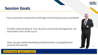 SKILLS SUCCESSSYSTEMS
4
SECURITY
Session Goals
• Raise awareness of potential challenges confronting business worldwide
• Provide understanding of how Business Continuity Management can
help tackle some of the issues
• Help you get started developing individual plans using global best
practice frameworks.
 