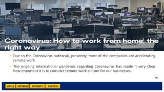 SKILLS SUCCESSSYSTEMS
40
SECURITY
• Due to the Coronavirus outbreak, presently, most of the companies are accelerating
remote work.
• The ongoing international pandemic regarding Coronavirus has made it very clear
how important it is to consider remote work culture for our businesses.
 