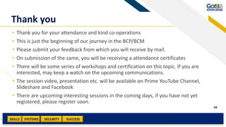SKILLS SUCCESSSYSTEMS
44
SECURITYAdd a footer
Thank you
• Thank you for your attendance and kind co-operations
• This is just the beginning of our journey in the BCP/BCM
• Please submit your feedback from which you will receive by mail.
• On submission of the same, you will be receiving a attendance certificates
• There will be some series of workshops and certification on this topic. If you are
interested, may keep a watch on the upcoming communications.
• The session video, presentation etc. will be available on Prime YouTube Channel,
Slideshare and Facebook
• There are upcoming interesting sessions in the coming days, if you have not yet
registered, please register soon.
 