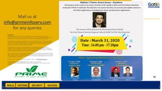 SKILLS SUCCESSSYSTEMS
45
SECURITYAdd a footer 45
Mail us at
info@primeinfoserv.com
for any queries
Disclaimer :
Go4Knowledge Digital Private Limited is a leading global provider of consulting, risk advisory, skill
enhancement and related services. In the cyber security and continuity . Our global network of partners and
associates help us make an impact that matters to individuals and businesses around the globe.
This communication contains general information only, and Go4Knowledge Team or their related associates
(collectively, the “Go4Knowledge organization”) is, by means of this communication, rendering professional
advice or services. Before making any decision or taking any action that may affect your finances or your
business, you should consult a qualified professional adviser.
No representations, warranties or undertakings (express or implied) are given as to the accuracy or
completeness of the information in this communication, and none of Go4Knowledge Team its associated
entities, employees or agents shall be liable or responsible for any loss or damage whatsoever arising directly
or indirectly in connection with any person relying on this communication.
Under no circumstances shall Go4Knowledgebe liable for any indirect, special, or consequential loss, damage,
claims, liabilities, charges, costs, expense or injury (including, without limitation, loss of use, data, revenue,
profits, business and for any claims of any third party claiming through Go4Knowledge) that may arise out of
or result out of this communication.
© 2020. For further professional advise and information contact us at info@go4knowledge.com
Copyright @ 2020 of Go4Knowledge Digital Private Limited . All rights reserved.
Any use of this material without specific permission of Go4Knowledge Digital Private Limited is strictly
prohibited
 