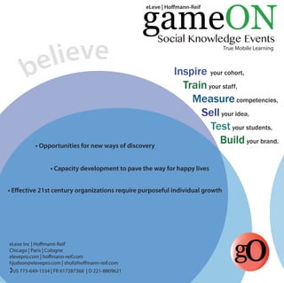 believe 
gameON 
Social Knowledge Events 
True Mobile Learning 
Inspire your cohort, 
Train your staff, 
Measure competencies, 
Sell your idea, 
Test your students, 
Build your brand. 
eLeve | Homann-Reif 
• Opportunities for new ways of discovery 
• Capacity development to pave the way for happy lives 
• Effective 21st century organizations require purposeful individual growth 
eLeve Inc | Homann-Reif go 
Chicago | Paris | Cologne 
elevepro.com | homann-reif.com 
hjudson@elevepro.com | shof@homann-reif.com 
US 773-649-1534 | FR 617287368 | D 221-8809621 
