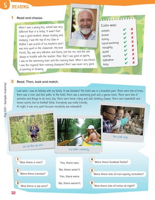 32
1 Read and choose.
2 Read. Then, look and match.
reading
5
Last week, I was on holiday with my family. It was fantastic! The hotel was in a beautiful park. There were lots of trees,
there was a river and bike paths. In the hotel, there was a swimming pool and a games room. There were lots of
activities and things to do every day. There were horse riding and wall climbing classes. There were basketball and
tennis courts, but no football fields. Everybody was really friendly.
At night, it was very quiet because everybody was exhausted!
me on the zip wire
the craft club
my sister canoeing
Was there a river?
1
Yes, there was.
No, there wasn’t.
Yes, there were.
No, there weren’t.
Were there canoes?
2
Was there a zip wire?
3
Were there football fields?
4
Was there lots of noise at night?
6
Were there lots of non-sporty activities?
5
artistic ✔ ✘
brave ✔ ✘
funny ✔ ✘
hard-working ✔ ✘
naughty ✔ ✘
quiet ✔ ✘
sporty ✔ ✘
talkative ✔ ✘
lazy ✔ ✘
Colin was:
When I was a young boy, school was very
different than it is today. It wasn’t fun!
I was a good student, always reading and
studying. I was the top of my class in
Maths! I was scared of my teachers and I
was very quiet in the classroom. My best
friend, Joy, was very talkative and funny, not like me, and she was
always in trouble with the teacher. Poor Joy! I was good at sports,
I was on the swimming team and the running team. When I was eleven,
I was the regional 5km running champion! But I was never very good
at painting or drawing.
ES0000000069674 853347_2_2_def_82022.indd 32 08/02/2019 9:33:50
Try
GO!
·
Sample
material
 