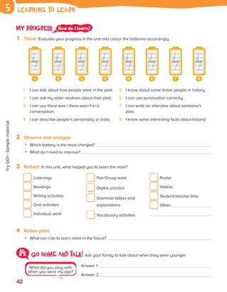 42
Go HOME AND talk! Ask your family to talk about when they were younger.
Answer 1:
Answer 2:
What did you play with
when you were my age?
My progress How do I learn?
1 Think: Evaluate your progress in the unit and colour the batteries accordingly.
1 2 3 4 5 6 7 8
learning to learn
5
2 Observe and analyse:
• Which battery is the most charged?
• What do I need to improve?
3 Reflect: In this unit, what helped you to learn the most?
Listenings
Readings
Writing activities
Oral activities
Individual work
Pair/Group work
Digital practice

Grammar tables and
explanations
Vocabulary activities
Poster
Videos
Student-teacher time
Other:
4 Action plan:
• What can I do to learn more in the future?
1 I can talk about how people were in the past.
2 I can ask my older relatives about their past.
3	
I can use there was / there wasn’t in a
conversation.
4 I can describe people’s personality or traits.
5 I know about some brave people in history.
6 I can use punctuation correctly.
7	
I can write an interview about someone’s
past.
8 I know some interesting facts about Ireland.
ES0000000069674 853347_3_81935.indd 42 08/02/2019 9:31:25
Try
GO!
·
Sample
material
 