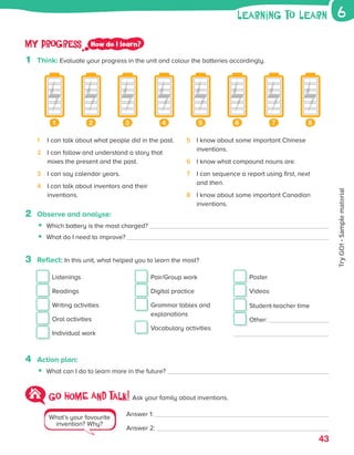 43
2 Observe and analyse:
• Which battery is the most charged?
• What do I need to improve?
3 Reflect: In this unit, what helped you to learn the most?
Listenings
Readings
Writing activities
Oral activities
Individual work
Pair/Group work
Digital practice

Grammar tables and
explanations
Vocabulary activities
Poster
Videos
Student-teacher time
Other:
4 Action plan:
• What can I do to learn more in the future?
1 I can talk about what people did in the past.
2	
I can follow and understand a story that
mixes the present and the past.
3 I can say calendar years.
4	
I can talk about inventors and their
inventions.
5	
I know about some important Chinese
inventions.
6 I know what compound nouns are.
7	
I can sequence a report using first, next
and then.
8	
I know about some important Canadian
inventions.
What’s your favourite
invention? Why?
Go HOME AND talk! Ask your family about inventions.
Answer 1:
Answer 2:
My progress How do I learn?
1 Think: Evaluate your progress in the unit and colour the batteries accordingly.
1 2 3 4 5 6 7 8
learning to learn 6
ES0000000069674 853347_3_81935.indd 43 08/02/2019 9:31:26
Try
GO!
·
Sample
material
 
