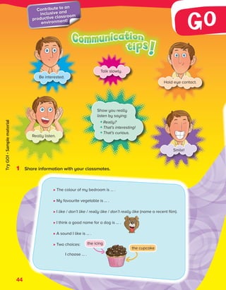 1 Share information with your classmates.
Be interested.
Hold eye contact.
Really listen.
Smile!
Show you really
listen by saying:
Really?
That’s interesting!
That’s curious.
Talk slowly.
The colour of my bedroom is … .
My favourite vegetable is … .
I like / don’t like / really like / don’t really like (name a recent film).
I think a good name for a dog is … .
A sound I like is … .
Two 
choices:
I choose … .
44
Contribute to an
inclusive and
productive classroom
environment!
the cupcake
the icing
ES0000000069674 853347_3_81935.indd 44 12/02/2019 10:45:18
Try
GO!
·
Sample
material
 