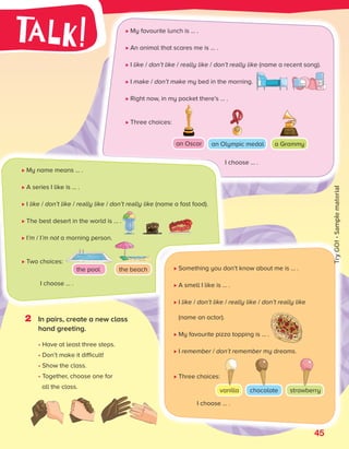 2 In pairs, create a new class
hand greeting.
• Have at least three steps.
• Don’t make it difficult!
• Show the class.
• Together, choose one for
all the class.
Something you don’t know about me is … .
A smell I like is … .
I like / don’t like / really like / don’t really like
(name an actor).
My favourite pizza topping is … .
I remember / don’t remember my dreams.
Three choices:
I choose … .
45
My favourite lunch is … .
An animal that scares me is … .
I like / don’t like / really like / don’t really like (name a recent song).
I make / don’t make my bed in the morning.
Right now, in my pocket there’s … .
Three choices:
I choose … .
an Oscar an Olympic medal a Grammy
My name means … .
A series I like is … .
I like / don’t like / really like / don’t really like (name a fast food).
The best desert in the world is … .
I’m / I’m not a morning person.
Two choices:
I choose … .
the pool the beach
vanilla chocolate strawberry
ES0000000069674 853347_3_81935.indd 45 08/02/2019 9:31:35
Try
GO!
·
Sample
material
 