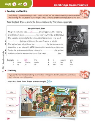 Cambridge Exam Practice
units 5 and 6
Reading and Writing
Read the text. Choose and write the correct words. There is one example.
Don’t worry if you find words you don’t know. You can use the context to help you to understand
the meaning. You can do that by reading the whole sentence and the sentences before and after.
My great aunt Jane
My great aunt Jane was an amazing person. She was my
grandmother’s older . She was very friendly and talkative.
She was also extremely hard-working. At school she was very good
Maths and Science. She wasn’t sporty or artistic.
She worked as a scientist and she the first woman in her
laboratory to get a job with NASA. Her ambition was to be an astronaut.
Sadly, she wasn’t selected to go into space, she worked
at Mission Control with the astronauts. She loved job.
1
2
3
4
5
Example a an the
1 sister brother uncle
2 in of at
3 is wasn’t was
4 and but for
5 her his our
If you don't understand something, it’s important not to panic. Continue listening so that you
don’t miss any more information.
Listen and draw lines. There is one example. 14
Listening
Lily Jim
Sally Emma
Martin Jack
Paul Paula
a
v
t
s
W
t
u
l
W
s
p
g
p
R
L
Y
50
ES0000000069674 853347_4_81933.indd 50 08/02/2019 9:31:58
Try
GO!
·
Sample
material
 