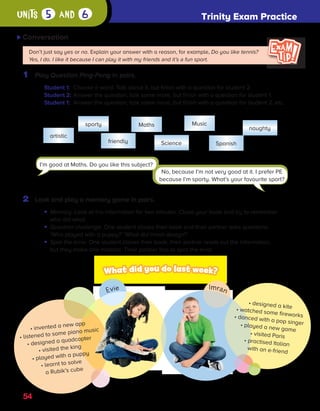 Trinity Exam Practice
units 5 and 6
54
Conversation C
1 Play Question Ping-Pong in pairs.
Student 1: Choose a word. Talk about it, but finish with a question for student 2.
Student 2: Answer the question, talk some more, but finish with a question for student 1.
Student 1: Answer the question, talk some more, but finish with a question for student 2, etc.
Don’t just say yes or no. Explain your answer with a reason, for example, Do you like tennis?
Yes, I do. I like it because I can play it with my friends and it’s a fun sport.
artistic
sporty Maths Music
naughty
friendly Science Spanish
No, because I’m not very good at it. I prefer PE
because I’m sporty. What’s your favourite sport?
2 Look and play a memory game in pairs.
• 
Memory. Look at the information for two minutes. Close your book and try to remember
who did what.
• 
Question challenge. One student closes their book and their partner asks questions.
‘Who played with a puppy?’ ‘What did Imran design?’
• 
Spot the error. One student closes their book, their partner reads out the information,
but they make one mistake. Their partner has to spot the error.
• invented a new app
• listened to some piano music
• designed a quadcopter
• visited the king
• played with a puppy
• learnt to solve
a Rubik’s cube
• designed a kite
• watched some fireworks
• danced with a pop singer
• played a new game
• visited Paris
• practised Italian
with an e-friend
I’m good at Maths. Do you like this subject?
ES0000000069674 853347_4_81933.indd 54 08/02/2019 9:32:25
Try
GO!
·
Sample
material
 