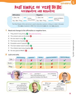 The Past Simple of the verb to be is used to describe a person, a thing or a state in the past.
She was a musician in 1920. Her instruments were old. Jazz was popular.
9
1 Read and change to the affirmative or negative form.
1 They weren’t very funny. They were very funny.
2 The scissors were on the desk.
3 His hair wasn’t curly.
4 The house was haunted.
5 Comedies weren’t popular.
6 The train station wasn’t closed.
7 The children were very naughty.
8 He was good at Maths.
2 Look and write.
Kevin
Julie
hard-working talkative sporty good at football good at Music
Maya
When I was younger, I very talkative.
I very hard-working, but I sporty.
I good at football and Music.
When we younger,
Kevin and I very talkative.
We sporty.
We good at football,
but we good at Music.
When I younger, I
very sporty but
I very hard-working.
I good at football,
but I good at Music.
Julie
Kevin
Maya
Affirmative Negative
I / She / He was
brave.
very artistic.
I / She / He wasn’t
good at Maths.
friendly.
You / We / They were You / We / They weren’t
Grammar 5
Past Simple of verb to be
Affirmative and negative
ES0000000069674 853347_1D_81943.indd 9 08/02/2019 9:32:11
Try
GO!
·
Sample
material
 