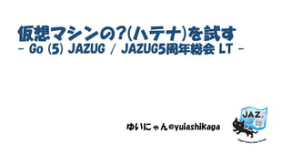 仮想マシンの?(ハテナ)を試す
- Go (5) JAZUG / JAZUG5周年総会 LT -
ゆいにゃん@yuiashikaga
 