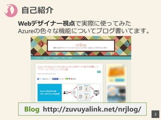 自己紹介
3
Webデザイナー視点で実際に使ってみた
Azureの色々な機能についてブログ書いてます。
http://zuvuyalink.net/nrjlog/Blog
 